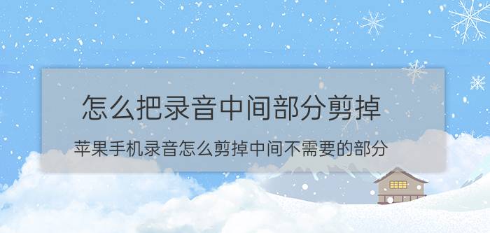 怎么把录音中间部分剪掉 苹果手机录音怎么剪掉中间不需要的部分？